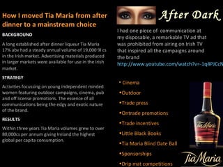 How I moved Tia Maria from after                                            After Dark
dinner to a mainstream choice
                                                        I had one piece of communication at
BACKGROUND
                                                        my disposable, a remarkable TV ad that
A long established after dinner liqueur Tia Maria       was prohibited from airing on Irish TV
17% abv had a steady annual volume of 19,000 9l cs      that inspired all the campaigns around
in the Irish market. Advertising materials produced     the brand
in larger markets were available for use in the Irish   http://www.youtube.com/watch?v=-1q4PJCcN
market.
STRATEGY
                                                        • Cinema
Activities focussing on young independent minded
women featuring outdoor campaigns, cinema, pub          •Outdoor
and off license promotions. The essence of all
communications being the edgy and exotic nature         •Trade press
of the brand.
                                                        •Ontrade promotions
RESULTS
                                                        •Trade incentives
Within three years Tia Maria volumes grew to over
80,000cs per annum giving Ireland the highest           •Little Black Books
global per capita consumption.
                                                        •Tia Maria Blind Date Ball
                                                        •Sponsorships
                                                        •Drip mat competitions
 
