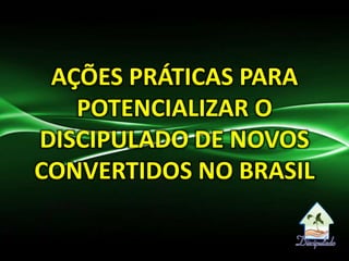 AÇÕES PRÁTICAS PARA
POTENCIALIZAR O
DISCIPULADO DE NOVOS
CONVERTIDOS NO BRASIL
 
