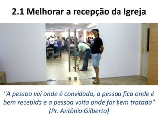 2.1 Melhorar a recepção da Igreja
"A pessoa vai onde é convidada, a pessoa fica onde é
bem recebida e a pessoa volta onde for bem tratada"
(Pr. Antônio Gilberto)
 