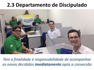 2.3 Departamento de Discipulado
Tem a finalidade e responsabilidade de acompanhar
os novos decididos imediatamente após a conversão
 