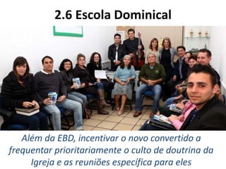 2.6 Escola Dominical
Além da EBD, incentivar o novo convertido a
frequentar prioritariamente o culto de doutrina da
Igreja e as reuniões específica para eles
 