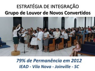 ESTRATÉGIA DE INTEGRAÇÃO
Grupo de Louvor de Novos Convertidos
79% de Permanência em 2012
IEAD - Vila Nova - Joinville - SC
 