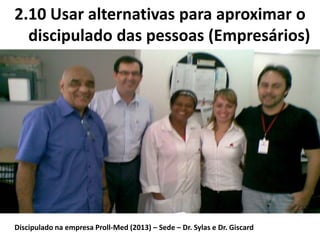 2.10 Usar alternativas para aproximar o
discipulado das pessoas (Empresários)
Discipulado na empresa Proll-Med (2013) – Sede – Dr. Sylas e Dr. Giscard
 