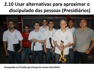2.10 Usar alternativas para aproximar o
discipulado das pessoas (Presidiários)
Discipulado no Presídio gera Grupo de Louvor (dez/2013)
 