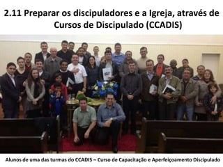 2.11 Preparar os discipuladores e a Igreja, através de
Cursos de Discipulado (CCADIS)
Alunos de uma das turmas do CCADIS – Curso de Capacitação e Aperfeiçoamento Discipulado
 