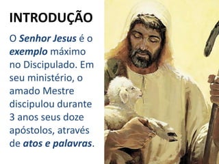 O Senhor Jesus é o
exemplo máximo
no Discipulado. Em
seu ministério, o
amado Mestre
discipulou durante
3 anos seus doze
apóstolos, através
de atos e palavras.
INTRODUÇÃO
 
