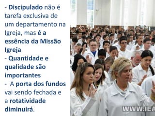 - Discipulado não é
tarefa exclusiva de
um departamento na
Igreja, mas é a
essência da Missão
Igreja
- Quantidade e
qualidade são
importantes
- A porta dos fundos
vai sendo fechada e
a rotatividade
diminuirá.
 