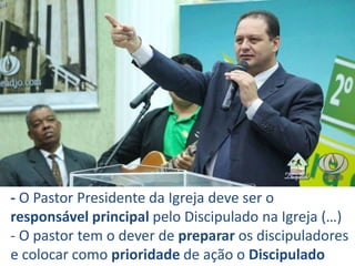 - O Pastor Presidente da Igreja deve ser o
responsável principal pelo Discipulado na Igreja (…)
- O pastor tem o dever de preparar os discipuladores
e colocar como prioridade de ação o Discipulado
 