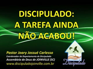 DISCIPULADO:
A TAREFA AINDA
NÃO ACABOU!
Pastor Joary Jossué Carlesso
Coordenador do Departamento de Discipulado
Assembleia de Deus de JOINVILLE (SC)
www.discipuladojoinville.com.br
 