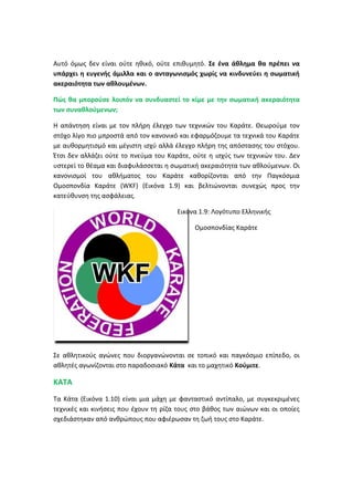 Αυτό όμως δεν είναι ούτε ηθικό, ούτε επιθυμητό. Σε ένα άθλημα θα πρέπει να
υπάρχει η ευγενής άμιλλα και ο ανταγωνισμός χωρίς να κινδυνεύει η σωματική
ακεραιότητα των αθλουμένων.
Πώς θα μπορούσε λοιπόν να συνδυαστεί το κίμε με την σωματική ακεραιότητα
των συναθλούμενων;
Η απάντηση είναι με τον πλήρη έλεγχο των τεχνικών του Καράτε. Θεωρούμε τον
στόχο λίγο πιο μπροστά από τον κανονικό και εφαρμόζουμε τα τεχνικά του Καράτε
με αυθορμητισμό και μέγιστη ισχύ αλλά έλεγχο πλήρη της απόστασης του στόχου.
Έτσι δεν αλλάζει ούτε το πνεύμα του Καράτε, ούτε η ισχύς των τεχνικών του. Δεν
υστερεί το θέαμα και διαφυλάσσεται η σωματική ακεραιότητα των αθλούμενων. Οι
κανονισμοί του αθλήματος του Καράτε καθορίζονται από την Παγκόσμια
Ομοσπονδία Καράτε (WKF) (Εικόνα 1.9) και βελτιώνονται συνεχώς προς την
κατεύθυνση της ασφάλειας.
Εικόνα 1.9: Λογότυπο Ελληνικής
Ομοσπονδίας Καράτε
Σε αθλητικούς αγώνες που διοργανώνονται σε τοπικό και παγκόσμιο επίπεδο, οι
αθλητές αγωνίζονται στο παραδοσιακό Κάτα και το μαχητικό Κούμιτε.
ΚΑΤΑ
Τα Κάτα (Εικόνα 1.10) είναι μια μάχη με φανταστικό αντίπαλο, με συγκεκριμένες
τεχνικές και κινήσεις που έχουν τη ρίζα τους στο βάθος των αιώνων και οι οποίες
σχεδιάστηκαν από ανθρώπους που αφιέρωσαν τη ζωή τους στο Καράτε.
 