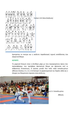 Εικόνα 1.10: Κάτα (Ανάλυση)
Διατηρείται το πνεύμα και η απόλυτα παραδοσιακή τεχνική αποδίδοντας ένα
εξαιρετικό θέαμα.
ΚΟΥΜΙΤΕ
Το μαχητικό Κούμιτε είναι η ελεύθερη μάχη με τους περιορισμένους όρους που
προαναφέραμε, που προσφέρει φανταστικό θέαμα και φαίνονται εκεί οι
ανθρώπινες δυνατότητες. Ο αγώνας μεταξύ δύο πολύ καλά εκπαιδευμένων
αθλητών (Εικόνες 2.1, 2.2, 2.3) διατηρεί τα χαρακτηριστικά του Καράτε αλλά και ο
έλεγχος των θεαματικών τεχνικών είναι απόλυτος.
Εικόνα 2.1: Εκπαιδευμένοι
Αθλητές
 