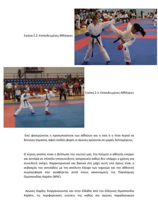 Εικόνα 2.2: Εκπαιδευμένες Αθλήτριες

Εικόνα 2.3: Εκπαιδευμένες Αθλήτριες
Εκεί φανερώνεται η προσωπικότητα των αθλητών και η νίκη ή η ήττα περνά σε
δεύτερη σημασία, αφού πολλές φορές οι αγώνες κρίνονται σε μικρές λεπτομέρειες.
Ο κύριος σκοπός είναι η βελτίωση του εαυτού μας. Στο Κούμιτε ο αθλητής ενεργεί
και αντιδρά σε επίπεδο υποσυνείδητο, αστραπιαίο καθώς δεν υπάρχει ο χρόνος για
συνειδητή σκέψη. Χαρακτηριστικό και βασικό στη μάχη αυτή υπό όρους είναι ο
σεβασμός του αντιπάλου με τον απόλυτο έλεγχο των τεχνικών και την αθλητική
συμπεριφορά που αναφέρεται ρητά στους κανονισμούς της Παγκόσμιας
Ομοσπονδίας Καράτε (WKF).
Αγώνες Καράτε διοργανώνονται και στην Ελλάδα από την Ελληνική Ομοσπονδία
Καράτε, τις περιφερειακές ενώσεις της καθώς και αγώνες παραδοσιακών
 