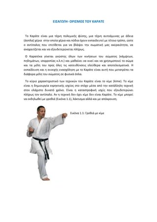 ΕΙΣΑΓΩΓΗ- ΟΡΙΣΜΟΣ ΤΟΥ ΚΑΡΑΤΕ
Το Καράτε είναι μια τέχνη πολεμικής φύσης, μια τέχνη αυτοάμυνας με άδεια
(άοπλα) χέρια στην οποία χέρια και πόδια έχουν εκπαιδευτεί με τέτοιο τρόπο, ώστε
ο αντίπαλος που επιτίθεται για να βλάψει την σωματική μας ακεραιότητα, να
αναχαιτίζεται και να εξουδετερώνεται πλήρως.
Ο Καρατέκα γίνεται γνώστης όλων των κινήσεων του σώματος (κάμψεων,
πηδημάτων, ισορροπίας κ.λ.π.) και μαθαίνει να κινεί και να χρησιμοποιεί το σώμα
και τα μέλη του προς όλες τις κατευθύνσεις ελεύθερα και αποτελεσματικά. Η
εκπαίδευση και η συνεχής ενασχόληση με το Καράτε είναι αυτή που μετατρέπει τα
διάφορα μέλη του σώματος σε φυσικά όπλα.
Το κύριο χαρακτηριστικό των τεχνικών του Καράτε είναι το κίμε (kime). Το κίμε
είναι η δημιουργία εκρηκτικής ισχύος στο στόχο μέσα από την κατάλληλη τεχνική
στον ελάχιστο δυνατό χρόνο. Είναι η καταστροφική ισχύς που εξουδετερώνει
πλήρως τον αντίπαλο. Αν η τεχνική δεν έχει κίμε δεν είναι Καράτε. Το κίμε μπορεί
να εκδηλωθεί με γροθιά (Εικόνα 1.1), λάκτισμα αλλά και με απόκρουση.
Εικόνα 1.1: Γροθιά με κίμε
 