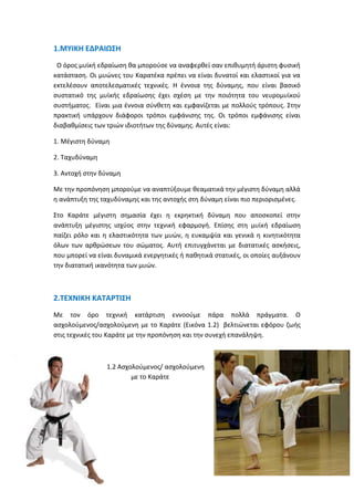 1.ΜΥΙΚΗ ΕΔΡΑΙΩΣΗ
Ο όρος μυϊκή εδραίωση θα μπορούσε να αναφερθεί σαν επιθυμητή άριστη φυσική
κατάσταση. Οι μυώνες του Καρατέκα πρέπει να είναι δυνατοί και ελαστικοί για να
εκτελέσουν αποτελεσματικές τεχνικές. Η έννοια της δύναμης, που είναι βασικό
συστατικό της μυϊκής εδραίωσης έχει σχέση με την ποιότητα του νευρομυϊκού
συστήματος. Είναι μια έννοια σύνθετη και εμφανίζεται με πολλούς τρόπους. Στην
πρακτική υπάρχουν διάφοροι τρόποι εμφάνισης της. Οι τρόποι εμφάνισης είναι
διαβαθμίσεις των τριών ιδιοτήτων της δύναμης. Αυτές είναι:
1. Μέγιστη δύναμη
2. Ταχυδύναμη
3. Αντοχή στην δύναμη
Με την προπόνηση μπορούμε να αναπτύξουμε θεαματικά την μέγιστη δύναμη αλλά
η ανάπτυξη της ταχυδύναμης και της αντοχής στη δύναμη είναι πιο περιορισμένες.
Στο Καράτε μέγιστη σημασία έχει η εκρηκτική δύναμη που αποσκοπεί στην
ανάπτυξη μέγιστης ισχύος στην τεχνική εφαρμογή. Επίσης στη μυϊκή εδραίωση
παίζει ρόλο και η ελαστικότητα των μυών, η ευκαμψία και γενικά η κινητικότητα
όλων των αρθρώσεων του σώματος. Αυτή επιτυγχάνεται με διατατικές ασκήσεις,
που μπορεί να είναι δυναμικά ενεργητικές ή παθητικά στατικές, οι οποίες αυξάνουν
την διατατική ικανότητα των μυών.
2.ΤΕΧΝΙΚΗ ΚΑΤΑΡΤΙΣΗ
Με τον όρο τεχνική κατάρτιση εννοούμε πάρα πολλά πράγματα. Ο
ασχολούμενος/ασχολούμενη με το Καράτε (Εικόνα 1.2) βελτιώνεται εφόρου ζωής
στις τεχνικές του Καράτε με την προπόνηση και την συνεχή επανάληψη.
1.2 Ασχολούμενος/ ασχολούμενη
με το Καράτε
 