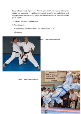 Θεμελιώδεις βασικές τεχνικές του Καράτε, μετακίνηση στον χώρο, στάσεις του
Καράτε και ισορροπία. Η εκμάθηση της σωστής τεχνικής, που καθορίζεται από
συγκεκριμένους κανόνες για την χρήση των μελών του σώματος είναι καθοριστική
για το Καράτε.
Οι τεχνικές του Καράτε χωρίζονται σε:
Α. Τεχνικές χεριών
α. Αποκρούσεις [ με χέρια (Εικόνα1.3) ή πόδια (Εικόνα 1.4) ]
β. Επιθέσεις
Εικόνα 1.3: Απόκρουση με χέρια
Εικόνα 1.4:Απόκρουση με πόδι
 