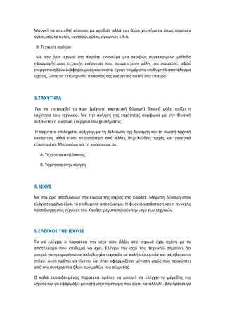 Μπορεί να επιτεθεί κάποιος με γροθιές αλλά και άλλα χτυπήματα όπως ούρακεν
ούτσι, σούτο ούτσι, κεντσούι ούτσι, αγκωνιές κ.λ.π.
Β. Τεχνικές ποδιών
Με τον όρο τεχνικό στο Καράτε εννοούμε μια ακριβώς συγκεκριμένη μέθοδο
εφαρμογής μιας τεχνικής ενέργειας που συμμετέχουν μέλη του σώματος, αφού
ενεργοποιηθούν διάφοροι μύες και σκοπό έχουν το μέγιστο επιθυμητό αποτέλεσμα
ισχύος, ώστε να εκπληρωθεί ο σκοπός της ενέργειας αυτής στο έπακρο.
3.ΤΑΧΥΤΗΤΑ
Για να επιτευχθεί το κίμε (μέγιστη εκρηκτική δύναμη) βασικό ρόλο παίζει η
ταχύτητα του τεχνικού. Με την αύξηση της ταχύτητας σύμφωνα με την Φυσική
αυξάνεται η κινητική ενέργεια του χτυπήματος.
Η ταχύτητα επιδέχεται αύξησης με τη βελτίωση της δύναμης και τη σωστή τεχνική
κατάρτιση αλλά είναι περισσότερο από άλλες θεμελιώδεις αρχές και γενετικά
εξαρτημένη. Μπορούμε να τη χωρίσουμε σε:
Α. Ταχύτητα αντίδρασης
Β. Ταχύτητα στην κίνηση
4. ΙΣΧΥΣ
Με τον όρο αποδίδουμε την έννοια της ισχύος στο Καράτε. Μέγιστη δύναμη στον
ελάχιστο χρόνο είναι το επιθυμητό αποτέλεσμα. Η φυσική κατάσταση και η συνεχής
προπόνηση στις τεχνικές του Καράτε μεγιστοποιούν την ισχύ των τεχνικών.
5.ΕΛΕΓΧΟΣ ΤΗΣ ΙΣΧΥΟΣ
Το να ελέγχει ο Καρατέκα την ισχύ που βάζει στο τεχνικό έχει σχέση με το
αποτέλεσμα που επιθυμεί να έχει. Ελέγχω την ισχύ του τεχνικού σημαίνει ότι
μπορώ να προχωρήσω σε αλληλουχία τεχνικών με καλή ισορροπία και ακρίβεια στο
στόχο. Αυτό πρέπει να γίνεται και όταν εφαρμόζεται μέγιστη ισχύς που προκύπτει
από την συνεργασία όλων των μελών του σώματος.
Ο καλά εκπαιδευμένος Καρατέκα πρέπει να μπορεί να ελέγχει το μέγεθος της
ισχύος και να εφαρμόζει μέγιστη ισχύ τη στιγμή που είναι κατάλληλη. Δεν πρέπει να
 