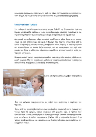 κουράζεται συσσωρεύοντας άχρηστη ισχύ στο σώμα ελέγχοντας το ποσό της ισχύος
κάθε στιγμή. Το σώμα και το πνεύμα είναι πάντα σε μια κατάσταση εγρήγορσης.
6.Η ΧΡΗΣΗ ΤΩΝ ΓΟΦΩΝ
Στο επιθυμητό αποτέλεσμα της μέγιστης ισχύος δηλαδή της δημιουργίας κίμε στο
Καράτε μεγάλο ρόλο παίζουν οι γοφοί του ανθρώπινου σώματος. Είναι ίσως το πιο
σημαντικό μέλος που συνεργάζεται για να έχει ένα χτύπημα πιο ισχυρό κίμε.
Ανατομικά στο ανθρώπινο σώμα οι γοφοί συνδέουν τα κάτω άκρα με το κυρίως
σώμα και κατ’ επέκταση με τα χέρια. Η δύναμη που παίρνει ο Καρετέκα από τα
πόδια με τη στήριξή του στο έδαφος μεταφέρεται στους γοφούς, οι οποίοι μπορούν
να περιστρέψουν το σώμα δεξιά-αριστερά και να ενισχύσουν την ισχύ που
παράγεται. Όταν το μέλος του σώματος συνεργάζεται με τους γοφούς η ισχύς του
τεχνικού μεγαλώνει.
Η περιστροφική κίνηση των γοφών μπορεί να γίνει σε μεγάλη κλίμακα αλλά και σε
μικρή κλίμακα. Με την εκπαίδευση μαθαίνεις να χρησιμοποιείς τους γοφούς στις
αποκρούσεις, στις γροθιές (Εικόνα1.5), στα λακτίσματα.
Εικόνα 1.5: Χρησιμοποίηση γοφών στις γροθιές
Όσο πιο γρήγορα περιστρέφονται οι γοφοί τόσο αυξάνεται η ταχύτητα του
τεχνικού.
Εκτός από την περιστροφική κίνηση των γοφών είναι σημαντικό και το τίναγμα των
γοφών προς τα εμπρός, καθώς συμβάλει στη μέγιστη ισχύ. Ο τρόπος που
προωθείται η λεκάνη (γοφοί) προς τα εμπρός γίνεται με κανόνες που εφαρμόζονται
στην προπόνηση. Η στάση του σώματος (Εικόνα 1.6), η ισορροπία (Εικόνα 1.7), ο
τρόπος που βηματίζουμε για να εκτελέσουμε ένα τεχνικό έχουν άμεση σχέση με τον
έλεγχο των γοφών.
 