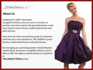 Established in 2007, Seventeen Young(2PromDress.com) set out on a mission to provide consumers and on-the-go professionals a one-stop shop for prom dresses, bridesmaid dresses and party dresses.  Since then we have serviced thousands of customers and have set a new standard as THE LEADER in prom dresses, bridesmaid dresses and party dresses.  By leveraging our purchasing power and distribution relationships, Seventeen Young(2PromDress.com) is able to offer the highest quality dresses to customers at THE LOWEST PRICES  online. About Us 
