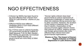  Criticism by NGOs has been found to
be more effective than criticism from
IGOs (in Latin America - shame on you
2008)
 Different NGOs have different
strategies which in turn have different
levels of influence.
 Eg: if China were to criticise Australia,
our government woulld be unlikely to
listen because Ti An An Men Square...
BUT NGOs are generally not involved
in Human Rights Abuses, so
governments are more likely to listen
to them.
“Human rights criticism does lead
governments to reduce repression of
subsequent challenges in cases where
there are relatively strong economic ties
to other countries. However, the duration
of this impact is relatively short - less
than 6 months. Examination of the
source of human rights criticism shows
that criticism by NGOs, religious groups,
and foreign governments was more
effective than criticism from inter-
governmental organizations.”
Shame on You: The Impact of Human
Rights Criticism on Political
Repression in Latin America 2008
 
