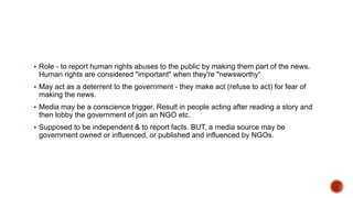  Role - to report human rights abuses to the public by making them part of the news.
Human rights are considered "important" when they're "newsworthy“
 May act as a deterrent to the government - they make act (refuse to act) for fear of
making the news.
 Media may be a conscience trigger. Result in people acting after reading a story and
then lobby the government of join an NGO etc.
 Supposed to be independent & to report facts. BUT, a media source may be
government owned or influenced, or published and influenced by NGOs.
 