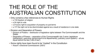  Only contains a few references to Human Rights
 s.116 freedom of religion
 s.24 right to vote
 s.51(xxxi) right to acquisition of property on just terms
 s.117 the right not to be discriminated against as a result of residence in one state
 Division and Separation of Powers
 Division of Powers – distribution of legislative rights between The Commonwealth and the
States
 Separation of Powers – separation of the Commonwealth into 3 arms: legislature
(parliament), executive (government & its departments), judiciary (court system) – all are
equal before the law [“rule of law”]
 Some rights have been found to be “implied” in the Constitution
 Roach v Electoral Commissioner (2007)
 
