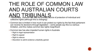  Traditionally, common law was the primary source of protection of individual and
collective rights (although this is changing)
 Common law is limited in how much it can protect our rights by the fact that parliament
can reverse its decisions through legislation – some people say this is a serious
limitation, and this makes common law rights insignificant
 Common law has also impeded human rights in Australia
 Right to legal representation
 Right to appeal
 Right to silence
 Discretion to admit evidence unlawfully gained
 