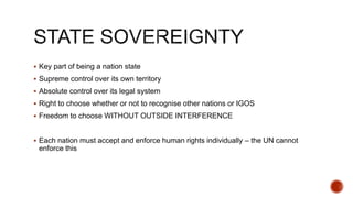  Key part of being a nation state
 Supreme control over its own territory
 Absolute control over its legal system
 Right to choose whether or not to recognise other nations or IGOS
 Freedom to choose WITHOUT OUTSIDE INTERFERENCE
 Each nation must accept and enforce human rights individually – the UN cannot
enforce this
 