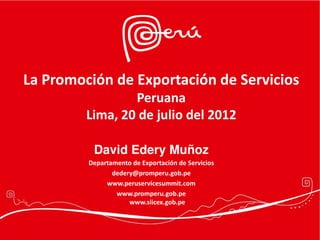 La Promoción de Exportación de Servicios
                 Peruana
         Lima, 20 de julio del 2012

          David Edery Muñoz
         Departamento de Exportación de Servicios
                dedery@promperu.gob.pe
              www.peruservicesummit.com
                 www.promperu.gob.pe
                     www.siicex.gob.pe
 