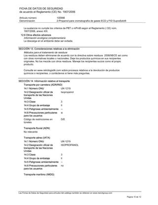 FICHA DE DATOS DE SEGURIDAD
de acuerdo el Reglamento (CE) No. 1907/2006
Artículo número 100998
Denominación 2-Propanol para cromatografía de gases ECD y FID SupraSolv®
Las Fichas de Datos de Seguridad para artículos del catálogo también se obtienen en www.merckgroup.com
Pagina 10 de 12
La sustancia no cumple los criterios de PBT o mPmB según el Reglamento ( CE) núm.
1907/2006, anexo XIII.
12.6 Otros efectos adversos
Información ecológica complementaria
La descarga en el ambiente debe ser evitada.
SECCIÓN 13. Consideraciones relativas a la eliminación
Métodos para el tratamiento de residuos
Los residuos deben eliminarse de acuerdo con la directiva sobre residuos 2008/98/CE así como
con otras normativas locales o nacionales. Deje los productos químicos en sus recipientes
originales. No los mezcle con otros residuos. Maneje los recipientes sucios como el propio
producto.
Consulte en www.retrologistik.com sobre procesos relativos a la devolución de productos
químicos o recipientes, o contáctenos si tiene más preguntas.
SECCIÓN 14. Información relativa al transporte
Transporte por carretera (ADR/RID)
14.1 Número ONU UN 1219
14.2 Designación oficial de
transporte de las Naciones
Unidas
Isopropanol
14.3 Clase 3
14.4 Grupo de embalaje II
14.5 Peligrosas ambientalmente --
14.6 Precauciones particulares
para los usuarios
si
Código de restricciones en
túneles
D/E
Transporte fluvial (ADN)
No relevante
Transporte aéreo (IATA)
14.1 Número ONU UN 1219
14.2 Designación oficial de
transporte de las Naciones
Unidas
ISOPROPANOL
14.3 Clase 3
14.4 Grupo de embalaje II
14.5 Peligrosas ambientalmente --
14.6 Precauciones particulares
para los usuarios
no
Transporte marítimo (IMDG)
 