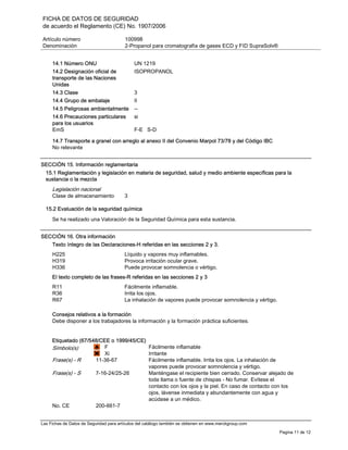 FICHA DE DATOS DE SEGURIDAD
de acuerdo el Reglamento (CE) No. 1907/2006
Artículo número 100998
Denominación 2-Propanol para cromatografía de gases ECD y FID SupraSolv®
Las Fichas de Datos de Seguridad para artículos del catálogo también se obtienen en www.merckgroup.com
Pagina 11 de 12
14.1 Número ONU UN 1219
14.2 Designación oficial de
transporte de las Naciones
Unidas
ISOPROPANOL
14.3 Clase 3
14.4 Grupo de embalaje II
14.5 Peligrosas ambientalmente --
14.6 Precauciones particulares
para los usuarios
si
EmS F-E S-D
14.7 Transporte a granel con arreglo al anexo II del Convenio Marpol 73/78 y del Código IBC
No relevante
SECCIÓN 15. Información reglamentaria
15.1 Reglamentación y legislación en materia de seguridad, salud y medio ambiente específicas para la
sustancia o la mezcla
Legislación nacional
Clase de almacenamiento 3
15.2 Evaluación de la seguridad química
Se ha realizado una Valoración de la Seguridad Química para esta sustancia.
SECCIÓN 16. Otra información
Texto íntegro de las Declaraciones-H referidas en las secciones 2 y 3.
H225 Líquido y vapores muy inflamables.
H319 Provoca irritación ocular grave.
H336 Puede provocar somnolencia o vértigo.
El texto completo de las frases-R referidas en las secciones 2 y 3
R11 Fácilmente inflamable.
R36 Irrita los ojos.
R67 La inhalación de vapores puede provocar somnolencia y vértigo.
Consejos relativos a la formación
Debe disponer a los trabajadores la información y la formación práctica suficientes.
Etiquetado (67/548/CEE o 1999/45/CE)
Símbolo(s) F
Xi
Fácilmente inflamable
Irritante
Frase(s) - R 11-36-67 Fácilmente inflamable. Irrita los ojos. La inhalación de
vapores puede provocar somnolencia y vértigo.
Frase(s) - S 7-16-24/25-26 Manténgase el recipiente bien cerrado. Conservar alejado de
toda llama o fuente de chispas - No fumar. Evítese el
contacto con los ojos y la piel. En caso de contacto con los
ojos, lávense inmediata y abundantemente con agua y
acúdase a un médico.
No. CE 200-661-7
 