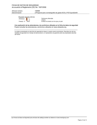 FICHA DE DATOS DE SEGURIDAD
de acuerdo el Reglamento (CE) No. 1907/2006
Artículo número 100998
Denominación 2-Propanol para cromatografía de gases ECD y FID SupraSolv®
Las Fichas de Datos de Seguridad para artículos del catálogo también se obtienen en www.merckgroup.com
Pagina 12 de 12
Etiquetado reducido (≤125 ml)
Símbolo(s) F
Xi
Fácilmente inflamable
Irritante
Frase(s) - S 24/25 Evítese el contacto con los ojos y la piel.
Una explicación de las abreviaturas y los acrónimos utilizados en la ficha de datos de seguridad
Puede consultar las abreviaturas y acrónimos utilizados en www.wikipedia.org.
Los datos suministrados en ésta ficha de seguridad se basan a nuestro actual conocimiento. Describen tan sólo las
medidas de seguridad en el manejo de éste producto y no representan una garantía sobre las propiedades descritas
del mismo.
 