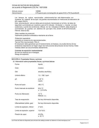 FICHA DE DATOS DE SEGURIDAD
de acuerdo el Reglamento (CE) No. 1907/2006
Artículo número 100998
Denominación 2-Propanol para cromatografía de gases ECD y FID SupraSolv®
Las Fichas de Datos de Seguridad para artículos del catálogo también se obtienen en www.merckgroup.com
Pagina 6 de 12
Los tiempos de ruptura mencionados anteriormente han sido determinados con
muestras de material de los tipos de guantes recomendados en mediciones de laboratorio de
KCL según EN374.
Esta recomendación solo es válida para el producto mencionado en la ficha de datos de
seguridad, suministrado por nosotros y para el fin indicado. Al disolver o mezclar en otras
sustancias y cuando las condiciones difieran de las indicadas en EN374, debe dirigirse al
suministrador de guantes con distintivo CE (por ejem. KCL GmbH, D-36124 Eichenzell,
Internet: www.kcl.de)
Otras medidas de protección
Vestimenta protectora antiestática retardante de la flama
Protección respiratoria
necesaria en presencia de vapores/aerosoles.
Tipo de Filtro recomendado: Filtro A
El empresario debe garantizar que el mantenimiento, la limpieza y la prueba técnica de los
protectores respiratorios se hagan según las instrucciones del productor de las mismas. Éstas
medidas deben ser documentadas debidamente.
Controles de exposición medioambiental
No tirar los residuos por el desagüe.
Riesgo de explosión.
SECCIÓN 9. Propiedades físicas y químicas
9.1 Información sobre propiedades físicas y químicas básicas
Forma líquido
Color incoloro
Olor alcoólico alcohólico
Umbral olfativo 1,0 - 196,1 ppm
pH a 20 °C
neutro
Punto de fusión -89,5 °C
Punto /intervalo de ebullición 82,4 °C
a 1.013 hPa
Punto de inflamación 12 °C
Método: c.c.
Tasa de evaporación No hay información disponible.
Inflamabilidad (sólido, gas) No hay información disponible.
Límite de explosión, inferior 2 %(V)
Límite de explosión, superior 13,4 %(V)
Presión de vapor 43 hPa
a 20 °C
 