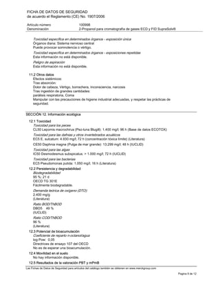 FICHA DE DATOS DE SEGURIDAD
de acuerdo el Reglamento (CE) No. 1907/2006
Artículo número 100998
Denominación 2-Propanol para cromatografía de gases ECD y FID SupraSolv®
Las Fichas de Datos de Seguridad para artículos del catálogo también se obtienen en www.merckgroup.com
Pagina 9 de 12
Toxicidad específica en determinados órganos - exposición única
Órganos diana: Sistema nervioso central
Puede provocar somnolencia o vértigo.
Toxicidad específica en determinados órganos - exposiciones repetidas
Esta información no está disponible.
Peligro de aspiración
Esta información no está disponible.
11.2 Otros datos
Efectos sistémicos:
Tras absorción:
Dolor de cabeza, Vértigo, borrachera, Inconsciencia, narcosis
Tras ingestión de grandes cantidades:
parálisis respiratoria, Coma
Manipular con las precauciones de higiene industrial adecuadas, y respetar las prácticas de
seguridad.
SECCIÓN 12. Información ecológica
12.1 Toxicidad
Toxicidad para los peces
CL50 Lepomis macrochirus (Pez-luna Blugill): 1.400 mg/l; 96 h (Base de datos ECOTOX)
Toxicidad para las dafnias y otros invertebrados acuáticos
EC5 E. sulcatum: 4.930 mg/l; 72 h (concentración tóxica límite) (Literatura)
CE50 Daphnia magna (Pulga de mar grande): 13.299 mg/l; 48 h (IUCLID)
Toxicidad para las algas
IC50 Desmodesmus subspicatus: > 1.000 mg/l; 72 h (IUCLID)
Toxicidad para las bacterias
EC5 Pseudomonas putida: 1.050 mg/l; 16 h (Literatura)
12.2 Persistencia y degradabilidad
Biodegradabilidad
95 %; 21 d
OECD TG 301E
Fácilmente biodegradable.
Demanda teórica de oxígeno (DTO)
2.400 mg/g
(Literatura)
Ratio BOD/ThBOD
DBO5 49 %
(IUCLID)
Ratio COD/ThBOD
96 %
(Literatura)
12.3 Potencial de bioacumulación
Coeficiente de reparto n-octanol/agua
log Pow: 0,05
Directrices de ensayo 107 del OECD
No es de esperar una bioacumulación.
12.4 Movilidad en el suelo
No hay información disponible.
12.5 Resultados de la valoración PBT y mPmB
 