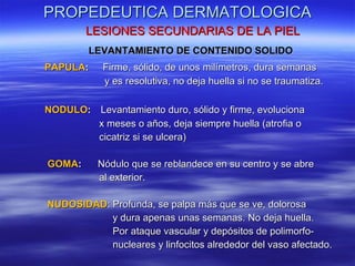 PROPEDEUTICA DERMATOLOGICA LESIONES SECUNDARIAS DE LA PIEL LEVANTAMIENTO DE CONTENIDO SOLIDO PAPULA :  Firme, sólido, de unos milímetros, dura semanas y es resolutiva, no deja huella si no se traumatiza. NODULO :   Levantamiento duro, sólido y firme, evoluciona x meses o años, deja siempre huella (atrofia o cicatriz si se ulcera) GOMA :  Nódulo que se reblandece en su centro y se abre  al exterior. NUDOSIDAD : Profunda, se palpa más que se ve, dolorosa  y dura apenas unas semanas. No deja huella. Por ataque vascular y depósitos de polimorfo- nucleares y linfocitos alrededor del vaso afectado. 