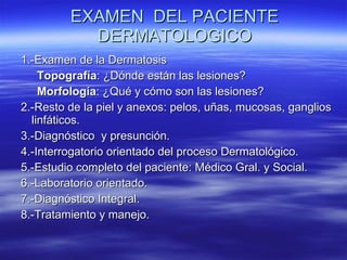 EXAMEN  DEL PACIENTE DERMATOLOGICO 1.-Examen de la Dermatosis Topografía : ¿Dónde están las lesiones? Morfología : ¿Qué y cómo son las lesiones? 2.-Resto de la piel y anexos: pelos, uñas, mucosas, ganglios linfáticos. 3.-Diagnóstico  y presunción. 4.-Interrogatorio orientado del proceso Dermatológico. 5.-Estudio completo del paciente: Médico Gral. y Social. 6.-Laboratorio orientado. 7.-Diagnóstico Integral. 8.-Tratamiento y manejo. 