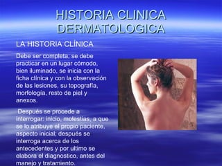 HISTORIA CLINICA DERMATOLOGICA LA HISTORIA CLÍNICA  Debe ser completa, se debe practicar en un lugar cómodo, bien iluminado, se inicia con la ficha clínica y con la observación de las lesiones, su topografía, morfología, resto de piel y anexos. Después se procede a interrogar: inicio, molestias, a que se lo atribuye el propio paciente, aspecto inicial; después se interroga acerca de los antecedentes y por ultimo se elabora el diagnostico, antes del manejo y tratamiento. 