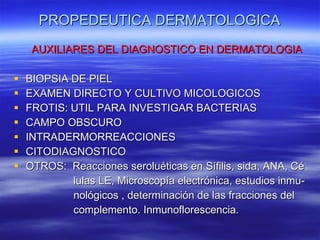 PROPEDEUTICA DERMATOLOGICA AUXILIARES DEL DIAGNOSTICO EN DERMATOLOGIA BIOPSIA DE PIEL  EXAMEN DIRECTO Y CULTIVO MICOLOGICOS FROTIS: UTIL PARA INVESTIGAR BACTERIAS CAMPO OBSCURO INTRADERMORREACCIONES CITODIAGNOSTICO OTROS:  Reacciones seroluéticas en Sífilis, sida, ANA, Cé  lulas LE, Microscopía electrónica, estudios inmu- nológicos , determinación de las fracciones del complemento. Inmunoflorescencia. 