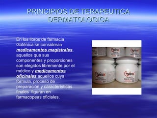 PRINCIPIOS DE TERAPEUTICA DERMATOLOGICA En los libros de farmacia Galénica se consideran  medicamentos magistrales , aquellos que sus componentes y proporciones son elegidos libremente por el médico y   medicamentos   oficinales  aquellos cuya fórmula, proceso de preparación y características finales  figuran en farmacopeas oficiales. 