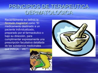 PRINCIPIOS DE TERAPEUTICA DERMATOLOGICA Recientemente se definió la  fórmula magistral  como “El medicamento destinado a un paciente individualizado, preparado por el farmacéutico o bajo su dirección, para cumplimentar expresamente una  prescripción facultativa detallada de las substancia medicinales que incluye,…etc.” 