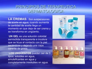 PRINCIPIOS DE TERAPEUTICA DERMATOLOGICA LA CREMAS :  Son suspensiones de aceite en agua, cuando aumenta la cantidad de aceite llega un momento en que deja de ser crema y se transforma en ungüento. UN GEL  es una solución coloidal semisólida transparente e incolora que se licua al contacto con la piel secándose y dejando una capa carente de grasa. LOS UNGÜENTOS  pueden ser de 3 tipos: solubles en agua, emulsificantes en agua y completamente insolubles en agua. 