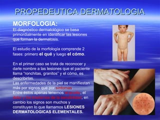 PROPEDEUTICA DERMATOLOGIA MORFOLOGIA: El diagnóstico dermatológico se basa primordialmente en identificar las lesiones que forman la dermatosis. El estudio de la morfología comprende 2 fases: primero  el qué  y luego  el cómo . En el primer caso se trata de reconocer y darle nombre a las lesiones que el paciente llama “ronchitas, granitos” y el cómo, es describirlas. Las enfermedades de la piel se manifiestan más por signos que por  síntomas .  Entre éstos apenas tenemos  el prurito , el  dolor y los trastornos de la sensibilidad , en cambio los signos son muchos y constituyen lo que llamamos  LESIONES DERMATOLOGICAS ELEMENTALES. 