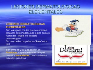 LESIONES DERMATOLOGICAS ELEMENTALES LESIONES DERMATOLÓGICAS ELEMENTALES: Son los signos con los que se expresan todas las enfermedades de la piel, como si fueran las “ letras ” del alfabeto dermatológico. Sin conocerlas no podemos “ Leer ” en la piel. Son entre 18 y 20 y se dividen en  Primitivas  si aparecen sobre una piel normal y   secundarias   cuando asientan sobre las primitivas. 