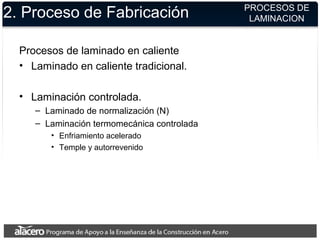 2. Proceso de Fabricación
Procesos de laminado en caliente
• Laminado en caliente tradicional.
• Laminación controlada.
– Laminado de normalización (N)
– Laminación termomecánica controlada
• Enfriamiento acelerado
• Temple y autorrevenido
PROCESOS DE
LAMINACION
 