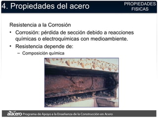 4. Propiedades del acero
Resistencia a la Corrosión
• Corrosión: pérdida de sección debido a reacciones
químicas o electroquímicas con medioambiente.
• Resistencia depende de:
– Composición química
PROPIEDADES
FISICAS
 