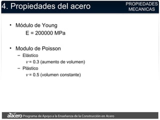 4. Propiedades del acero
• Módulo de Young
E = 200000 MPa
• Modulo de Poisson
– Elástico
ν = 0.3 (aumento de volumen)
– Plástico
ν = 0.5 (volumen constante)
PROPIEDADES
MECANICAS
 