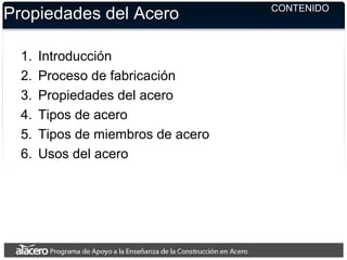 CONTENIDO
Propiedades del Acero
1. Introducción
2. Proceso de fabricación
3. Propiedades del acero
4. Tipos de acero
5. Tipos de miembros de acero
6. Usos del acero
 