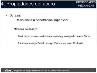 4. Propiedades del acero
• Dureza:
Resistencia a penetración superficial.
– Métodos de ensayo
• Dinámicos: ensayo de dureza al impacto y ensayo de dureza Shore
• Estáticos: ensayo Brinell, ensayo Vickers y ensayo Rockwell
PROPIEDADES
MECANICAS
 