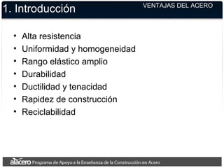 1. Introducción
• Alta resistencia
• Uniformidad y homogeneidad
• Rango elástico amplio
• Durabilidad
• Ductilidad y tenacidad
• Rapidez de construcción
• Reciclabilidad
VENTAJAS DEL ACERO
 