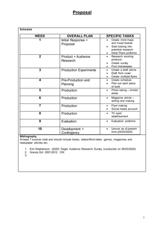 Proposal
3
Schedule
WEEK OVERALL PLAN SPECIFIC TASKS
1 Initial Response +
Proposal
 Create mind maps
and mood boards
 Start looking into
potential research
 Initial Plans proforma
2 Product + Audience
Research
 Research existing
products
 Create survey
 Find interviewees
3 Production Experiments  Create a draft article
 Draft front cover
 Create multiple flyers
4 Pre-Production and
Planning
 Create schedule
 Plan out each piece
of work
5 Production  Photo taking – limited
areas
6 Production  Magazine article –
writing and making
7 Production  Flyer making
 Social media account
8 Production  TV spot/
advertisement
9 Evaluation  Evaluation proforma
10 Development +
Contingency
 Unsure as of present
time (24/03/2020)
Bibliography
At least 7 sources total and should include books, videos/films/video games, magazines and
newspaper articles etc.
1. Erin Stephenson. (2020) Target Audience Research Survey (conducted on 26/03/2020)
2. Gossip Girl. 2007-2012. CW.
3.
 