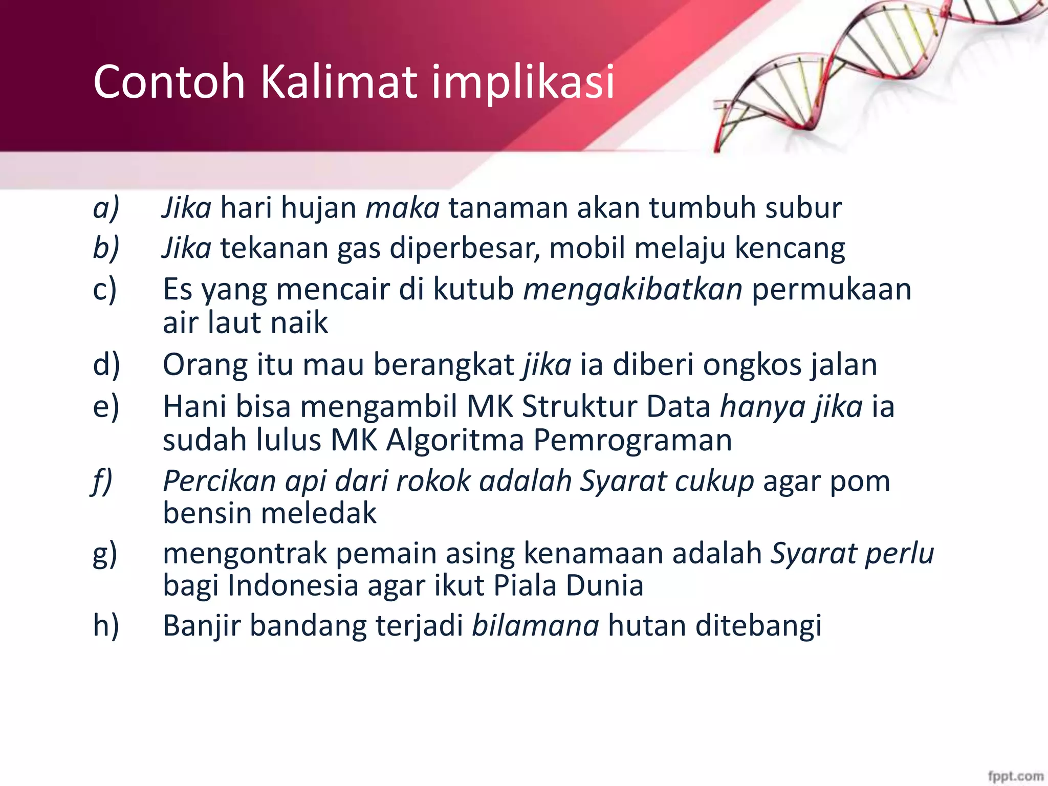 Contoh Kalimat implikasi
a) Jika hari hujan maka tanaman akan tumbuh subur
b) Jika tekanan gas diperbesar, mobil melaju kencang
c) Es yang mencair di kutub mengakibatkan permukaan
air laut naik
d) Orang itu mau berangkat jika ia diberi ongkos jalan
e) Hani bisa mengambil MK Struktur Data hanya jika ia
sudah lulus MK Algoritma Pemrograman
f) Percikan api dari rokok adalah Syarat cukup agar pom
bensin meledak
g) mengontrak pemain asing kenamaan adalah Syarat perlu
bagi Indonesia agar ikut Piala Dunia
h) Banjir bandang terjadi bilamana hutan ditebangi
 